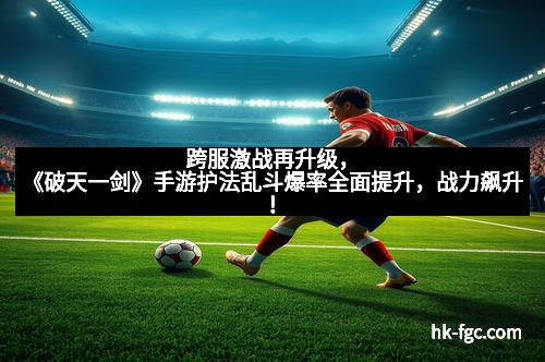 跨服激战再升级，《破天一剑》手游护法乱斗爆率全面提升，战力飙升！