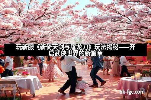 玩新服《新倚天剑与屠龙刀》玩法揭秘——开启武侠世界的新篇章